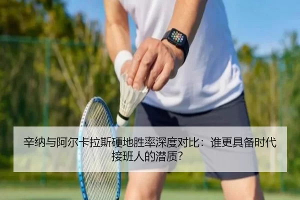 辛纳与阿尔卡拉斯硬地胜率深度对比：谁更具备时代接班人的潜质？